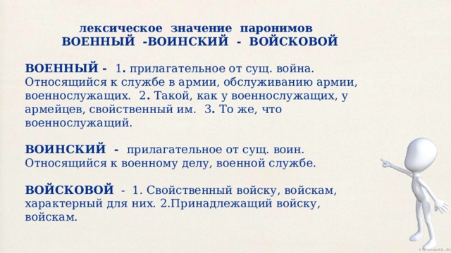лексическое  значение  паронимов  ВОЕННЫЙ  -ВОИНСКИЙ  -  ВОЙСКОВОЙ ВОЕННЫЙ -   1 .  прилагательное от сущ. война. Относящийся к службе в армии, обслуживанию армии, военнослужащих.    2 .  Такой, как у военнослужащих, у армейцев, свойственный им.    3 .  То же, что военнослужащий.   ВОИНСКИЙ  -   прилагательное от сущ. воин. Относящийся к военному делу, военной службе.   ВОЙСКОВОЙ   -  1. Свойственный войску, войскам, характерный для них. 2.Принадлежащий войску, войскам. 