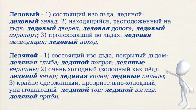 Ледовый - 1)  состоящий изо льда, ледяной: ледовый завал ;  2)  находящийся, расположенный на льду: ледовый дворец; ледовая дорога; ледовый аэропорт ; 3) происходящий во льдах: ледовая экспедиция; ледовый поход. Ледяной - 1)  состоящий изо льда, покрытый льдом: ледяная глыба; ледяной покров; ледяные вершины;  2) очень холодный (холодный как лёд): ледяной ветер; ледяная волна; ледяные пальцы ;  3) крайне сдержанный, презрительно-холодный, уничтожающий: ледяной тон;  ледяной взгляд;  ледяной приём. 