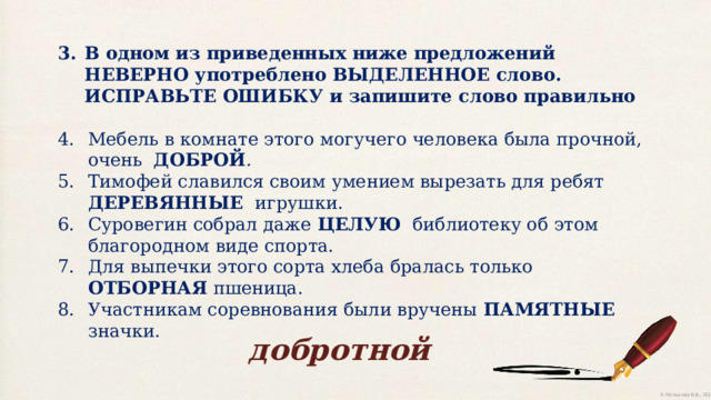 В одном из приведенных ниже предложений НЕВЕРНО употреблено ВЫДЕЛЕННОЕ слово. ИСПРАВЬТЕ ОШИБКУ и запишите слово правильно Мебель в комнате этого могучего человека была прочной, очень ДОБРОЙ . Тимофей славился своим умением вырезать для ребят ДЕРЕВЯННЫЕ  игрушки. Суровегин собрал даже ЦЕЛУЮ библиотеку об этом благородном виде спорта. Для выпечки этого сорта хлеба бралась только ОТБОРНАЯ пшеница. Участникам соревнования были вручены ПАМЯТНЫЕ значки. добротной 