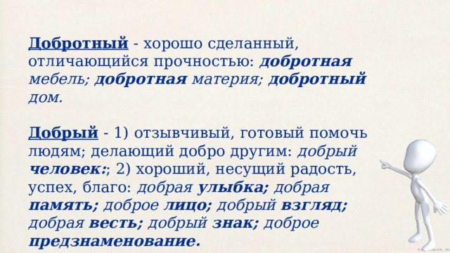 Добротный  - хорошо сделанный, отличающийся прочностью: добротная мебель; добротная материя; добротный дом. Добрый  - 1)  отзывчивый, готовый помочь людям; делающий добро другим: добрый человек: ; 2) хороший, несущий радость, успех, благо: добрая улыбка; добрая память; доброе лицо; добрый взгляд; добрая весть; добрый знак; доброе предзнаменование. 