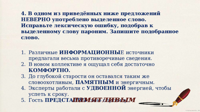 4. В одном из приведённых ниже предложений НЕВЕРНО употреблено выделенное слово. Исправьте лексическую ошибку, подобрав к выделенному слову пароним. Запишите подобранное слово. Различные ИНФОРМАЦИОННЫ Е источники предлагали весьма противоречивые сведения. В новом коллективе я ощущал себя достаточно КОМФОРТНО. До глубокой старости он оставался таким же словоохотливым, ПАМЯТНЫМ и энергичным. Эксперты работали с УДВОЕННОЙ энергией, чтобы успеть к сроку. Гость ПРЕДСТАВИЛ свою спутницу. памятливым 
