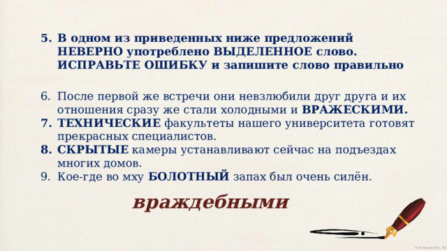 В одном из приведенных ниже предложений НЕВЕРНО употреблено ВЫДЕЛЕННОЕ слово. ИСПРАВЬТЕ ОШИБКУ и запишите слово правильно После первой же встречи они невзлюбили друг друга и их отношения сразу же стали холодными и ВРАЖЕСКИМИ. ТЕХНИЧЕСКИЕ факультеты нашего университета готовят прекрасных специалистов. СКРЫТЫЕ камеры устанавливают сейчас на подъездах многих домов. Кое-где во мху БОЛОТНЫЙ запах был очень силён. враждебными 