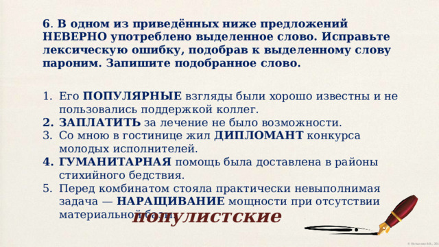 6 . В одном из приведённых ниже предложений НЕВЕРНО употреблено выделенное слово. Исправьте лексическую ошибку, подобрав к выделенному слову пароним. Запишите подобранное слово. Его ПОПУЛЯРНЫЕ взгляды были хорошо известны и не пользовались поддержкой коллег. ЗАПЛАТИТЬ за лечение не было возможности. Со мною в гостинице жил ДИПЛОМАНТ конкурса молодых исполнителей. ГУМАНИТАРНАЯ помощь была доставлена в районы стихийного бедствия. Перед комбинатом стояла практически невыполнимая задача — НАРАЩИВАНИЕ мощности при отсутствии материальной базы. популистские 