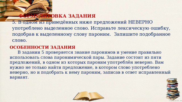ФОРМУЛИРОВКА  ЗАДАНИЯ 5. В одном из приведённых ниже предложений НЕВЕРНО употреблено выделенное слово. Исправьте лексическую ошибку, подобрав к выделенному слову пароним. Запишите подобранное слово. ОСОБЕННОСТИ ЗАДАНИЯ  В задании 5 проверяется знание паронимов и умение правильно использовать слова паронимической пары. Задание состоит из пяти предложений, в одном из которых пароним употреблён неверно. Вам нужно не только найти предложение, в котором слово употреблено неверно, но и подобрать к нему пароним, записав в ответ исправленный вариант. 