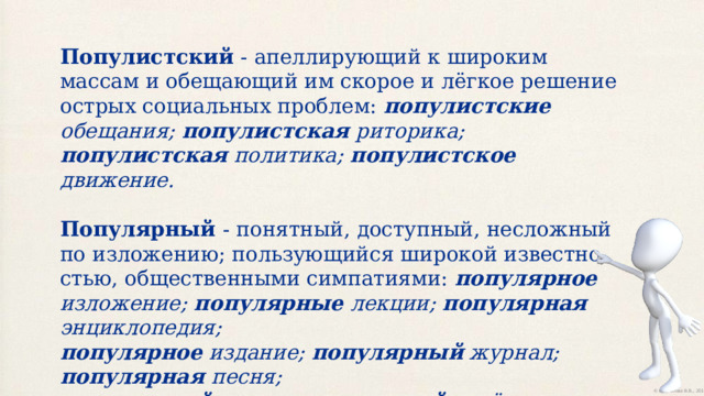 Популистский - апеллирующий к широким массам и обещающий им скорое и лёгкое решение острых социальных проблем: популистские обещания; популистская риторика; популистская политика; популистское движение. Популярный - понятный, доступный, несложный по изложению; пользующийся широкой известно­стью, общественными симпатиями: популярное изложение; популярные лекции; популярная энциклопедия; популярное издание; популярный журнал; популярная песня; популярный певец; популярный актёр. 