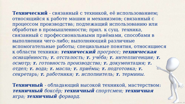 Технический - связанный с техникой, её использованием; относящийся к работе машин и механизмов; связанный с процессом производства; подлежащий использованию или обработке в промышленности; прил. к сущ. техника , связанный с профессиональными приёмами, способами в выполнении чего-либо; выполняющий различные вспомогательные работы; специальные понятия, относящиеся к области техники: технический прогресс; техническая оснащённость; т. отсталость; т. учёба; т. интеллигенция; т. осмотр; т. готовность производства; т. документация; т. отдел; т. вода; т. масла; т. приёмы; т. подготовка; т. секретарь; т. работники; т. исполнитель; т. термины. Техничный - обладающий высокой техникой, мастерством: техничный боксёр; техничный спортсмен; техничная игра; техничный форвард. 