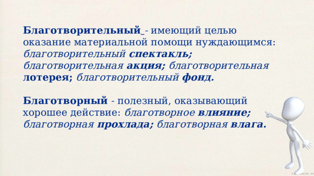 Благотворительный  - имеющий целью оказание материальной помощи нуждающимся: благотворительный спектакль;  благотворительная акция;  благотворительная лотерея; благотворительный фонд.  Благотворный - полезный, оказывающий хорошее действие: благотворное влияние; благотворная прохлада; благотворная влага.  