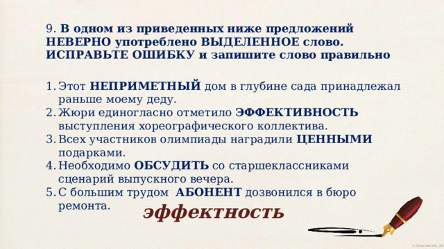 9. В одном из приведенных ниже предложений НЕВЕРНО употреблено ВЫДЕЛЕННОЕ слово. ИСПРАВЬТЕ ОШИБКУ и запишите слово правильно Этот НЕПРИМЕТНЫЙ дом в глубине сада принадлежал раньше моему деду. Жюри единогласно отметило ЭФФЕКТИВНОСТЬ выступления хореографического коллектива. Всех участников олимпиады наградили ЦЕННЫМИ подарками. Необходимо ОБСУДИТЬ со старшеклассниками сценарий выпускного вечера. С большим трудом АБОНЕНТ  дозвонился в бюро ремонта. эффектность 