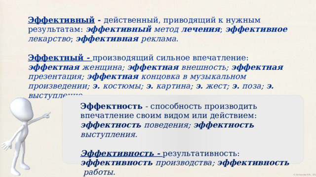 Эффективный - действенный, приводящий к нужным результатам: эффективный метод лечения ; эффективное лекарство ; эффективная реклама . Эффектный - производящий сильное впечатление:  эффектная женщина;  эффектная внешность;  эффектная презентация;  эффектная концовка  в музыкальном произведении; э. костюмы;  э. картина;  э. жест;  э. поза;  э. выступление. Эффектность - способность производить впечатление своим видом или действием: эффектность поведения; эффектность выступления. Эффективность - результативность:  эффективность производства;  эффективность работы.  