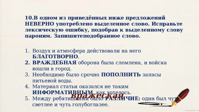 10.В одном из приведённых ниже предложений НЕВЕРНО употреблено выделенное слово. Исправьте лексическую ошибку, подобрав к выделенному слову пароним. Запишитеподобранное слово. Воздух и атмосфера действовали на него БЛАГОТВОРНО . ВРАЖДЕБНАЯ оборона была сломлена, и войска вошли в город. Необходимо было срочно ПОПОЛНИТЬ запасы питьевой воды. Материал статьи оказался не таким ИНФОРМАТИВНЫМ , как хотелось. Между ребятишками было РАЗЛИЧИЕ: один был чуть светлее и чуть голубоглазее. вражеская 