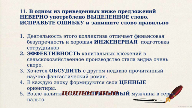 11. В одном из приведенных ниже предложений НЕВЕРНО употреблено ВЫДЕЛЕННОЕ слово. ИСПРАВЬТЕ ОШИБКУ и запишите слово правильно Деятельность этого коллектива отличает финансовая безупречность и хорошая ИНЖЕНЕРНАЯ подготовка сотрудников ЭФФЕКТИВНОСТЬ капитальных вложений в сельскохозяйственное производство стала видна очень скоро. Хочется ОБСУДИТЬ с другом недавно прочитанный научно-фантастический роман. В каждую эпоху формируются свои ЦЕННЫЕ ориентиры. Возле калитки стоял НЕПРИМЕТНЫЙ мужчина в сером пальто. ценностные 