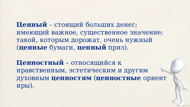 Ценный  – стоящий больших денег; имеющий важное, существенное значение; такой, которым дорожат, очень нужный ( ценные  бумаги,  ценный  приз).   Ценностный  – относящийся к нравственным, эстетическим и другим духовным  ценностям  ( ценностные  ориентиры). 