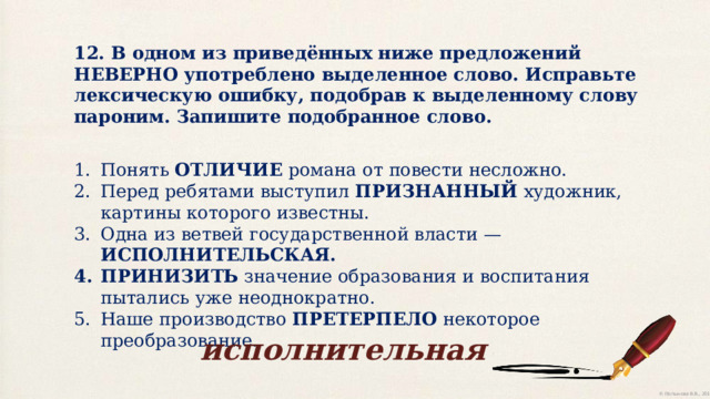 12. В одном из приведённых ниже предложений НЕВЕРНО употреблено выделенное слово. Исправьте лексическую ошибку, подобрав к выделенному слову пароним. Запишите подобранное слово. Понять ОТЛИЧИЕ романа от повести несложно. Перед ребятами выступил ПРИЗНАННЫЙ художник, картины которого известны. Одна из ветвей государственной власти — ИСПОЛНИТЕЛЬСКАЯ. ПРИНИЗИТЬ значение образования и воспитания пытались уже неоднократно. Наше производство ПРЕТЕРПЕЛО некоторое преобразование. исполнительная 
