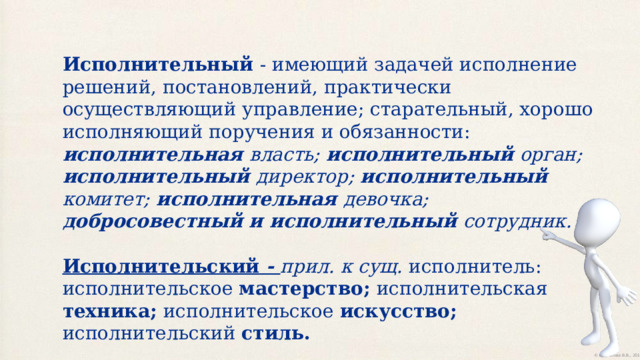 Исполнительный - имеющий задачей исполнение решений, постановлений, практически осуществляющий управление; старательный, хорошо исполняющий поручения и обязанности: исполнительная власть; исполнительный орган; исполнительный директор; исполнительный комитет; исполнительная девочка; добросовестный и исполнительный сотрудник. Исполнительский - прил. к сущ. исполнитель: исполнительское мастерство; исполнительская техника; исполнительское искусство; исполнительский стиль. 
