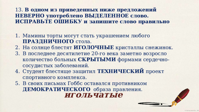 13. В одном из приведенных ниже предложений НЕВЕРНО употреблено ВЫДЕЛЕННОЕ слово. ИСПРАВЬТЕ ОШИБКУ и запишите слово правильно Мамины торты могут стать украшением любого ПРАЗДНИЧНОГО стола. На солнце блестят ИГОЛОЧНЫЕ кристаллы снежинок. В последнее десятилетие 20-го века заметно возросло количество больных СКРЫТЫМИ формами сердечно-сосудистых заболеваний. Студент блестяще защитил ТЕХНИЧЕСКИЙ проект спортивного комплекса. В своих письмах Гоббс оставался противником ДЕМОКРАТИЧЕСКОГО образа правления. игольчатые 