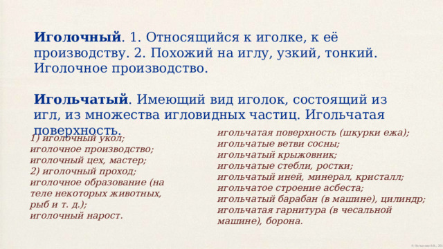 Иголочный . 1. Относящийся к иголке, к её производству. 2. Похожий на иглу, узкий, тонкий. Иголочное производство. Игольчатый . Имеющий вид иголок, состоящий из игл, из множества игловидных частиц. Игольчатая поверхность. игольчатая поверхность (шкурки ежа);  игольчатые ветви сосны;  игольчатый крыжовник;  игольчатые стебли, ростки;  игольчатый иней, минерал, кристалл;  игольчатое строение асбеста;  игольчатый барабан (в машине), цилиндр;  игольчатая гарнитура (в чесальной машине), борона. 1) иголочный укол;  иголочное производство;  иголочный цех, мастер;  2) иголочный проход;  иголочное образование (на теле некоторых животных, рыб и т. д.);  иголочный нарост. 