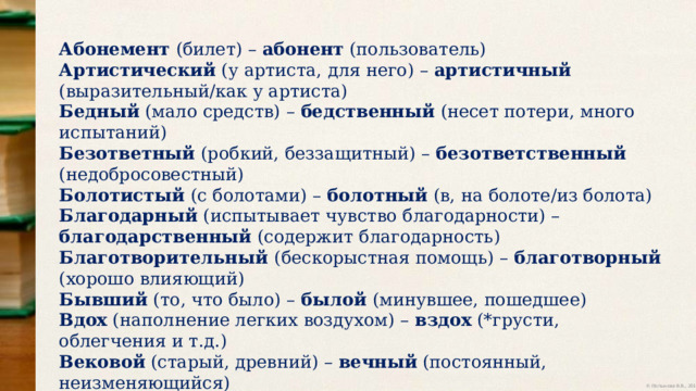 Абонемент (билет) – абонент (пользователь) Артистический (у артиста, для него) – артистичный (выразительный/как у артиста) Бедный (мало средств) – бедственный (несет потери, много испытаний) Безответный (робкий, беззащитный) – безответственный (недобросовестный) Болотистый (с болотами) – болотный (в, на болоте/из болота) Благодарный (испытывает чувство благодарности) – благодарственный (содержит благодарность) Благотворительный (бескорыстная помощь) – благотворный (хорошо влияющий) Бывший (то, что было) – былой (минувшее, пошедшее) Вдох (наполнение легких воздухом) – вздох (*грусти, облегчения и т.д.) Вековой (старый, древний) – вечный (постоянный, неизменяющийся) Великий (большой, важный, значимый) – величественный (с достоинством, гордый) 