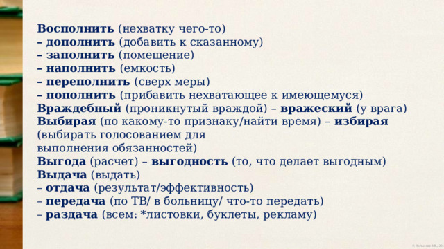 Восполнить (нехватку чего-то) – дополнить (добавить к сказанному) – заполнить (помещение) – наполнить (емкость) – переполнить (сверх меры) – пополнить (прибавить нехватающее к имеющемуся) Враждебный (проникнутый враждой) – вражеский (у врага) Выбирая (по какому-то признаку/найти время) – избирая (выбирать голосованием для выполнения обязанностей) Выгода (расчет) – выгодность (то, что делает выгодным) Выдача (выдать) – отдача (результат/эффективность) – передача (по ТВ/ в больницу/ что-то передать) – раздача (всем: *листовки, буклеты, рекламу) 