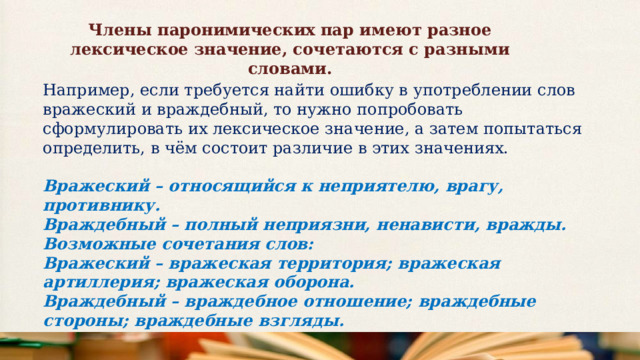 Члены паронимических пар имеют разное лексическое значение, сочетаются с разными словами. Например, если требуется найти ошибку в употреблении слов вражеский и враждебный, то нужно попробовать сформулировать их лексическое значение, а затем попытаться определить, в чём состоит различие в этих значениях. Вражеский – относящийся к неприятелю, врагу, противнику. Враждебный – полный неприязни, ненависти, вражды. Возможные сочетания слов: Вражеский – вражеская территория; вражеская артиллерия; вражеская оборона. Враждебный – враждебное отношение; враждебные стороны; враждебные взгляды. 