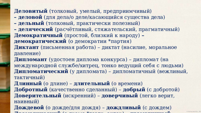 Деловитый (толковый, умелый, предприимчивый) – деловой (для дела/о деле/касающийся существа дела) – дельный (толковый, практически полезный) – деляческий (расчётливый, стяжательский, прагматичный) Демократичный (простой, близкий к народу) – демократический (о демократии *партия) Диктант (письменная работа) – диктат (насилие, моральное давление) Дипломант (удостоен диплома конкурса) – дипломат (на международной службе/хитрец, тонко ведущий себя с людьми) Дипломатический (у дипломата) – дипломатичный (вежливый, тактичный) Длинный (о длине) – длительный (о времени) Добротный (качественно сделанный) – добрый (с добротой) Доверительный (искренний) – доверчивый (легко верит, наивный) Дождевой (о дожде/для дождя) – дождливый (с дождем) Драматический (о драме *театр, актер) – драматичный (напряженный, с глубокими переживаниями *момент, случай) 