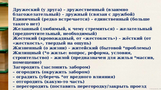 Дружеский (у друга) – дружественный (взаимно благожелательный) – дружный (связан с дружбой) Единичный (редко встречается) – единственный (больше такого нет) Желанный (любимый, к чему стремиться) – желательный (предпочтительный, необходимый) Жестокий (кровожадный, от «жестокость») – жёсткий (от «жесткость», твердый на ощупь) Жизненный (о жизни) – житейский (бытовой *проблемы) Жилищный (*о жилье: вопрос, реформа, условия, строительство) – жилой (предназначен для жилья *массив, помещение) Загородить (заслонить забором) – огородить (окружить забором) – оградить (уберечь *от вредного влияния) – отгородить (какую-то часть) – перегородить (поставить перегородку/закрыть проезд *дорогу) 