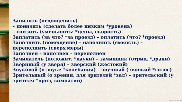 Занизить (недооценить) – понизить (сделать более низким *уровень) – снизить (уменьшить: *цены, скорость) Заплатить (за что? *за проезд) – оплатить (что? *проезд) Заполнить (помещение) – наполнить (емкость) – переполнить (сверх меры) Заполнен – наполнен – переполнен Зачинатель (положит. *науки) – зачинщик (отриц. *драки) Звериный (у зверя) – зверский (жестокий) Звуковой (о звуке *колебания) – звучный (звонкий *голос) Зрительный (о зрении, для зрителей *зал) – зрительский (у зрителя *приз, симпатии) 