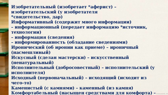 Изобретательный (изобретает *аферист) – изобретательский (у изобретателя *свидетельство, дар) Информативный (содержит много информации) – информационный (передает информацию *источник, технологии) – информация (сведения) – информированность (обладание сведениями) Иронический (об иронии как приеме) – ироничный (насмешливый) Искусный (сделан мастерски) – искусственный (ненатуральный) Исполнительный (добросовестный) – исполнительский (у исполнителя) Исходный (первоначальный) – исходящий (исходит из чего-то) Каменистый (с камнями) – каменный (из камня) Комфортабельный (насыщен средствами для комфорта) – комфортный (удобный) Конный (связан с конем) – конский (у коня, его часть) Коренастый (приземистый, крепкий) – коренной (главный) – корневой (у корней) 