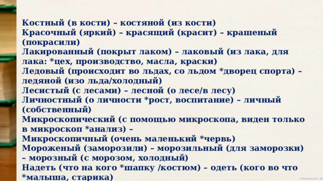 Костный (в кости) – костяной (из кости) Красочный (яркий) – красящий (красит) – крашеный (покрасили) Лакированный (покрыт лаком) – лаковый (из лака, для лака: *цех, производство, масла, краски) Ледовый (происходит во льдах, со льдом *дворец спорта) – ледяной (изо льда/холодный) Лесистый (с лесами) – лесной (о лесе/в лесу) Личностный (о личности *рост, воспитание) – личный (собственный) Микроскопический (с помощью микроскопа, виден только в микроскоп *анализ) – Микроскопичный (очень маленький *червь) Мороженый (заморозили) – морозильный (для заморозки) – морозный (с морозом, холодный) Надеть (что на кого *шапку /костюм) – одеть (кого во что *малыша, старика) Наличие (есть, существует) – наличность (деньги) 