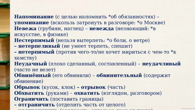 Напоминание (с целью напомнить *об обязанностях) – упоминание (вскользь затронуть в разговоре: *о Москве) Невежа (грубиян, наглец) – невежда (незнающий: *в искусстве, в физике) Нестерпимый (нельзя вытерпеть: *о боли, о ветре) – нетерпеливый (не умеет терпеть, спешит) – нетерпимый (против чего-то/не хочет мириться с чем-то *к хамству) Неудачный (плохо сделанный, составленный) – неудачливый (часто не везет) Обвинённый (его обвинили) – обвинительный (содержит обвинение) Обрывок (кусок, клок) – отрывок (часть) Обхватить (руками) – охватить (взглядом, разговором) Ограничить (поставить границы) – отграничить (отделить часть от целого) – разграничить (разделить, отдельно друг от друга) 