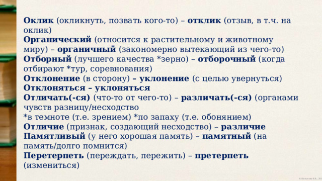 Оклик (окликнуть, позвать кого-то) – отклик (отзыв, в т.ч. на оклик) Органический (относится к растительному и животному миру) – органичный (закономерно вытекающий из чего-то) Отборный (лучшего качества *зерно) – отборочный (когда отбирают *тур, соревнования) Отклонение (в сторону) – уклонение (с целью увернуться) Отклоняться – уклоняться Отличать(-ся) (что-то от чего-то) – различать(-ся) (органами чувств разницу/несходство *в темноте (т.е. зрением) *по запаху (т.е. обонянием) Отличие (признак, создающий несходство) – различие Памятливый (у него хорошая память) – памятный (на память/долго помнится) Перетерпеть (переждать, пережить) – претерпеть (измениться) 
