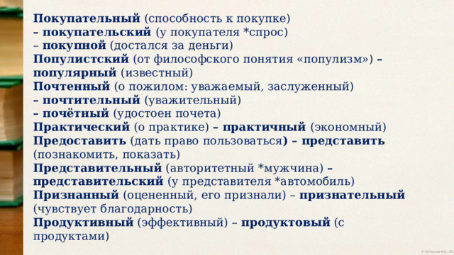 Покупательный (способность к покупке) – покупательский (у покупателя *спрос) – покупной (достался за деньги) Популистский (от философского понятия «популизм») – популярный (известный) Почтенный (о пожилом: уважаемый, заслуженный) – почтительный (уважительный) – почётный (удостоен почета) Практический (о практике) – практичный (экономный) Предоставить (дать право пользоваться ) – представить (познакомить, показать) Представительный (авторитетный *мужчина) – представительский (у представителя *автомобиль) Признанный (оцененный, его признали) – признательный (чувствует благодарность) Продуктивный (эффективный) – продуктовый (с продуктами) 