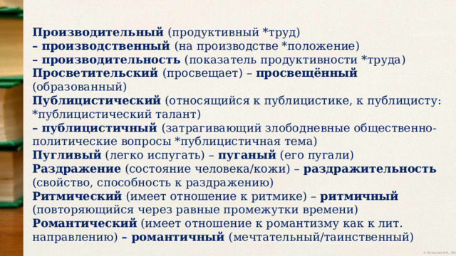 Производительный (продуктивный *труд) – производственный (на производстве *положение) – производительность (показатель продуктивности *труда) Просветительский (просвещает) – просвещённый (образованный) Публицистический (относящийся к публицистике, к публицисту: *публицистический талант) – публицистичный (затрагивающий злободневные общественно-политические вопросы *публицистичная тема) Пугливый (легко испугать) – пуганый (его пугали) Раздражение (состояние человека/кожи) – раздражительность (свойство, способность к раздражению) Ритмический (имеет отношение к ритмике) – ритмичный (повторяющийся через равные промежутки времени) Романтический (имеет отношение к романтизму как к лит. направлению) – романтичный (мечтательный/таинственный) 