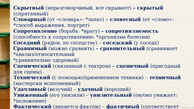 Скрытный (неразговорчивый, все скрывает) – скрытый (спрятанный) Словарный (от «словарь»: *запас) – словесный (от «слово»: *способ выражения, портрет) Сопротивление (борьба: *врагу) – сопротивляемость (способность к сопротивлению: *организма болезни) Соседний (рядом, по соседству) – соседский (у соседа) Сравнимый (можно сравнить) – сравнительный (сравнивает *анализ/относительный *сравнительно здоровый) Сценический (связанный с театром) – сценичный (пригодный для сцены) Технический (с помощью/применением техники) – техничный (мастерски исполненный) Удачливый (везучий) – удачный (хороший) Униженный (его унизили) – унизительный (он/оно унижает: *положение) Фактический (является фактом) – фактичный (соответствует требованиям подлинности) Хищнический (как у хищника) – хищный (питается животными) 