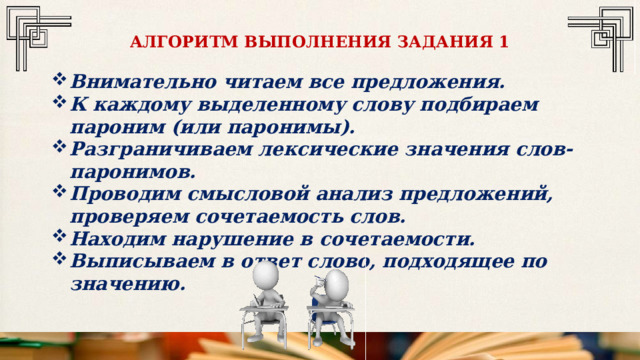 АЛГОРИТМ ВЫПОЛНЕНИЯ ЗАДАНИЯ 1 Внимательно читаем все предложения. К каждому выделенному слову подбираем пароним (или паронимы). Разграничиваем лексические значения слов-паронимов. Проводим смысловой анализ предложений, проверяем сочетаемость слов. Находим нарушение в сочетаемости. Выписываем в ответ слово, подходящее по значению. 