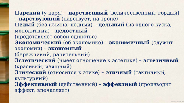Царский (у царя) – царственный (величественный, гордый) – царствующий (царствует, на троне) Целый (без изъяна, полный) – цельный (из одного куска, монолитный) – целостный (представляет собой единство) Экономический (об экономике) – экономичный (служит экономии) – экономный (бережливый, рачительный) Эстетический (имеет отношение к эстетике) – эстетичный (красивый, изящный) Этический (относится к этике) – этичный (тактичный, культурный) Эффективный (действенный) – эффектный (производит эффект, впечатляет) 