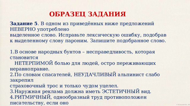 ОБРАЗЕЦ ЗАДАНИЯ Задание 5 . В одном из приведённых ниже предложений НЕВЕРНО употреблено выделенное слово. Исправьте лексическую ошибку, подобрав к выделенному слову пароним. Запишите подобранное слово. 1.В основе народных бунтов – несправедливость, которая становится  НЕТЕРПИМОЙ болью для людей, остро переживающих неравноправие. 2.По словам спасателей, НЕУДАЧЛИВЫЙ альпинист слабо закрепил страховочный трос и только чудом уцелел. 3.Наружная реклама должна иметь ЭСТЕТИЧНЫЙ вид. 4.РИТМИЧНЫЙ, однообразный труд противоположен писательству, если оно понимается как творчество. 5.Позади послышался КОНСКИЙ топот, и пыль облаком поднялась с дороги. Ответ 