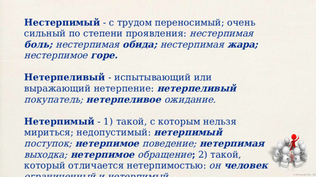 Нестерпимый - с трудом переносимый; очень сильный по степени проявления: нестерпимая боль; нестерпимая обида; нестерпимая жара; нестерпимое горе. Нетерпеливый - испытывающий или выражающий нетерпение: нетерпеливый покупатель; нетерпеливое ожидание. Нетерпимый - 1)  такой, с которым нельзя мириться; недопустимый: нетерпимый поступок; нетерпимое поведение; нетерпимая выходка; нетерпимое обращение ; 2) такой, который отличается нетерпимостью: он человек ограниченный и нетерпимый. 