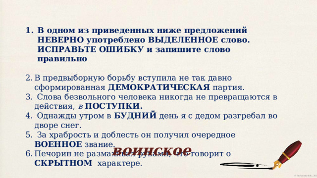 В одном из приведенных ниже предложений НЕВЕРНО употреблено ВЫДЕЛЕННОЕ слово. ИСПРАВЬТЕ ОШИБКУ и запишите слово правильно В предвыборную борьбу вступила не так давно сформированная ДЕМОКРАТИЧЕСКАЯ партия.  Слова безвольного человека никогда не превращаются в действия, в ПОСТУПКИ.  Однажды утром в БУДНИЙ день я с дедом разгребал во дворе снег.  За храбрость и доблесть он получил очередное ВОЕННОЕ звание. Печорин не размахивал руками, что говорит о СКРЫТНОМ   характере. воинское 