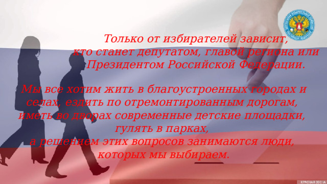 Только от избирателей зависит, кто станет депутатом, главой региона или Президентом Российской Федерации. Мы все хотим жить в благоустроенных городах и селах, ездить по отремонтированным дорогам, иметь во дворах современные детские площадки, гулять в парках, а решением этих вопросов занимаются люди, которых мы выбираем. 