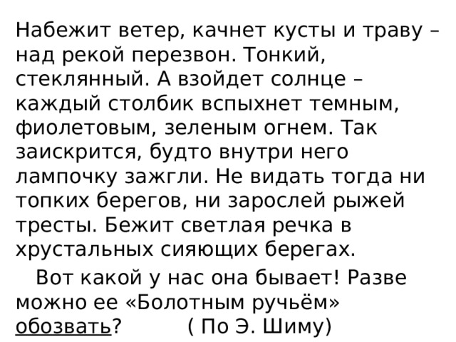 Набежит ветер, качнет кусты и траву – над рекой перезвон. Тонкий, стеклянный. А взойдет солнце – каждый столбик вспыхнет темным, фиолетовым, зеленым огнем. Так заискрится, будто внутри него лампочку зажгли. Не видать тогда ни топких берегов, ни зарослей рыжей тресты. Бежит светлая речка в хрустальных сияющих берегах.  Вот какой у нас она бывает! Разве можно ее «Болотным ручьём» обозвать ? ( По Э. Шиму) 