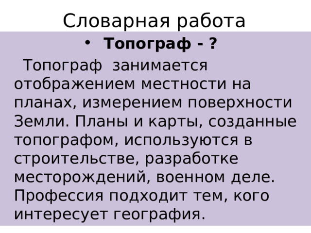 Словарная работа Топограф - ?  Топограф занимается отображением местности на планах, измерением поверхности Земли. Планы и карты, созданные топографом, используются в строительстве, разработке месторождений, военном деле. Профессия подходит тем, кого интересует география. 