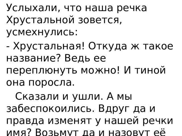 Услыхали, что наша речка Хрустальной зовется, усмехнулись: - Хрустальная! Откуда ж такое название? Ведь ее переплюнуть можно! И тиной она поросла.  Сказали и ушли. А мы забеспокоились. Вдруг да и правда изменят у нашей речки имя? Возьмут да и назовут её Петлянкой или вовсе Болотным ручьем…Обидно! 