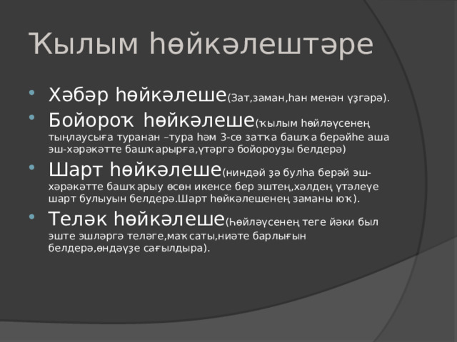 Ҡылым һөйкәлештәре Хәбәр һөйкәлеше (Зат,заман,һан менән үҙгәрә). Бойороҡ һөйкәлеше (ҡылым һөйләүсенең тыңлаусыға туранан –тура һәм 3- сө затҡа башҡа берәйһе аша эш-хәрәкәтте башҡарырға,үтәргә бойороуҙы белдерә) Шарт һөйкәлеше (ниндәй ҙә булһа берәй эш-хәрәкәтте башҡарыу өсөн икенсе бер эштең,хәлдең үтәлеүе шарт булыуын белдерә.Шарт һөйкәлешенең заманы юҡ). Теләк һөйкәлеше (Һөйләүсенең теге йәки был эште эшләргә теләге,маҡсаты,ниәте барлығын белдерә,өндәүҙе сағылдыра). 