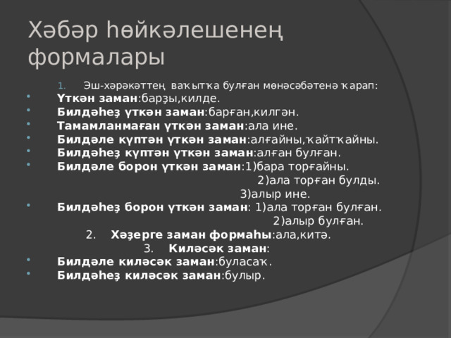 Хәбәр һөйкәлешенең формалары Эш-хәрәкәттең ваҡытҡа булған мөнәсәбәтенә ҡарап : Эш-хәрәкәттең ваҡытҡа булған мөнәсәбәтенә ҡарап : Үткән заман : барҙы,килде. Билдәһеҙ үткән заман : барған,килгән. Тамамланмаған үткән заман : ала ине. Билдәле күптән үткән заман : алғайны,ҡайтҡайны. Билдәһеҙ күптән үткән заман : алған булған. Билдәле борон үткән заман : 1) бара торғайны.  2) ала торған булды.  3 ) алыр ине. Билдәһеҙ борон үткән заман : 1) ала торған булған .  2) алыр булған.  2 . Хәҙерге заман формаһы :ала,китә.  3 . Ки ләсәк заман : Билдәле киләсәк заман :буласаҡ. Билдәһеҙ киләсәк заман :булыр. 