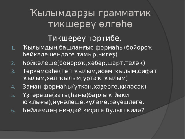 Ҡылымдарҙы грамматик тикшереү өлгөһө   Тикшереү тәртибе. Ҡылымдың башланғыс формаһы(бойороҡ һөйкәлешендәге тамыр,нигеҙ) Һөйкәлеше(бойороҡ,хәбәр,шарт,теләк) Төркөмсәһе(төп ҡылым,исем ҡылым,сифат ҡылым,хәл ҡылым,уртаҡ ҡылым) Заман формаһы(үткән,хәҙерге,киләсәк) Үҙгәреше(заты,һаны(барлыҡ йәки юҡлығы),йүнәлеше,күләме,рәүешлеге. Һөйләмдең ниндәй киҫәге булып килә ? 