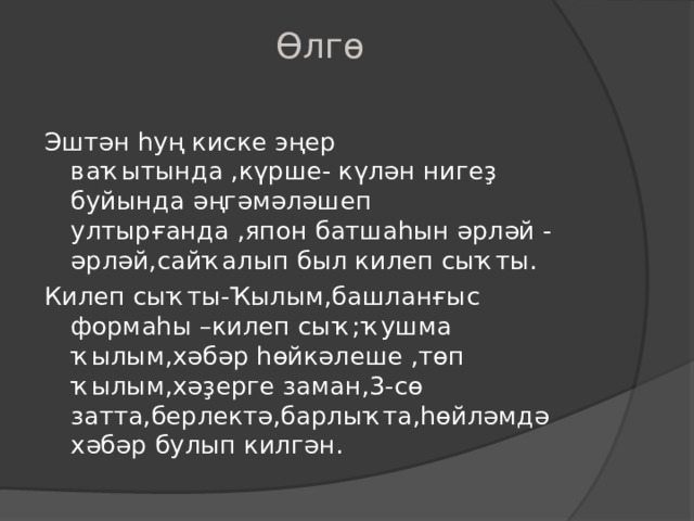 Өлгө   Эштән һуң киске эңер ваҡытында ,күрше- күлән нигеҙ буйында әңгәмәләшеп ултырғанда ,япон батшаһын әрләй -әрләй,сайҡалып был килеп сыҡты. Килеп сыҡты-Ҡылым,башланғыс формаһы –килеп сыҡ ; ҡушма ҡылым,хәбәр һөйкәлеше ,төп ҡылым,хәҙерге заман, 3- сө затта,берлектә,барлыҡта,һөйләмдә хәбәр булып килгән. 