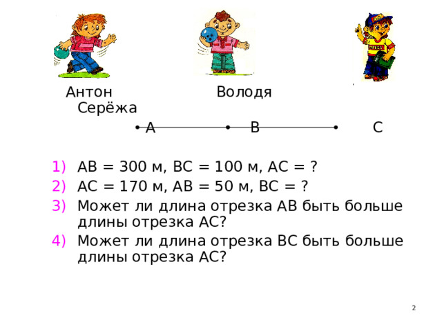  Антон Володя Серёжа  А В С АВ = 300 м, ВС = 100 м, АС = ? АС = 170 м, АВ = 50 м, ВС = ? Может ли длина отрезка АВ быть больше длины отрезка АС? Может ли длина отрезка ВС быть больше длины отрезка АС?    