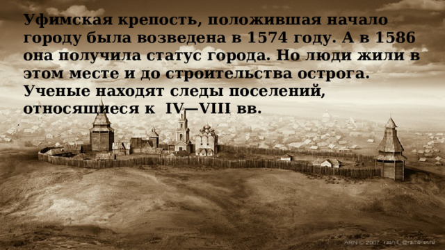 Уфимская крепость, положившая начало городу была возведена в 1574 году. А в 1586 она получила статус города. Но люди жили в этом месте и до строительства острога. Ученые находят следы поселений, относящиеся к  IV—VIII вв. 