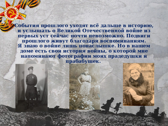 События прошлого уходят всё дальше в историю, и услышать о Великой Отечественной войне из первых уст сейчас почти невозможно. Подвиги прошлого живут благодаря воспоминаниям.  Я знаю о войне лишь понаслышке. Но в нашем доме есть своя история войны, о которой мне напоминают фотографии моих прадедушки и прабабушек. 