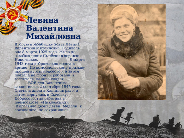 Левина Валентина Михайловна Вторую прабабушку зовут Левина Валентина Михайловна. Родилась она 8 марта 1925 года. Жила до освобождения Сычёвки в деревне Никольское. 9 марта 1943 года добровольно пошла в армию. По комсомольскому призыву прошла курсы медсестёр, а затем поехала на фронт и работала в госпитале, лечила солдат. ВОВ для Валентины закончилась 2 сентября 1945 года. Сначала жила в Калининграде, а затем вернулась в Сычёвку. Добросовестно работала в племсовхозе «Никольский». Вырастила двоих детей. Медали, к сожалению, не сохранились. 